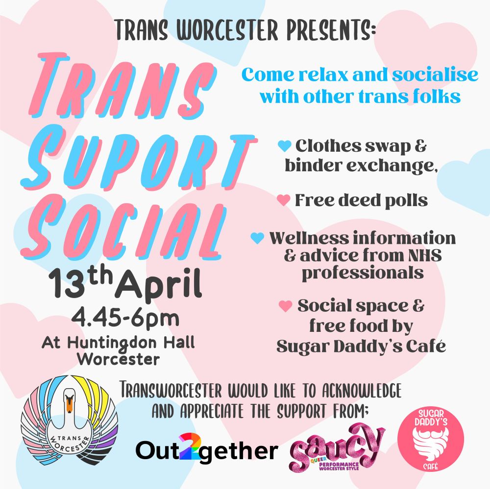 A poster with a white background with pink and blue hearts. It reads 'Trans Worcester Presents: Trans Social Support, 13th April, 4:45 - 6pm, at Huntingdon Hall, Worcester. Come relax and socialise with other trans folks. Clothes swap and binder exchange. Free deed polls. Wellness information and advice from NHS professionals. Social space and free food by Sugar Daddy's Cafe. At the bottom of the poster there is the logo of Trans Worcester and next to it 'Trans Worcester would like to acknowledge and appreciate the support from' and then the logos of Out together, Saucy, and Sugar Daddy's Cafe. 
