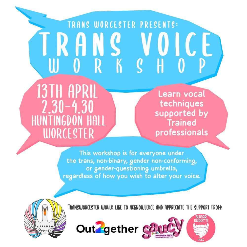 A poster with pink and blue speech bubbles. It reads "Trans Worcester Presents: Trans Voice Workshop. 13th April, 2:30 - 4:30, Huntingdon Hall, Worcester. Learn vocal techniques supported by trained professionals. This workshop is for everyone under the trans, non-binary, gender non-conforming, or gender questioning umbrella, regardless of how you wish to alter your voice." Underneath that there is the logo of Trans Worcester,  and next to it 'Trans Worcester would like to acknowledge and appreciate the support from' and then the logos of Out together, Saucy, and Sugar Daddy's Cafe 