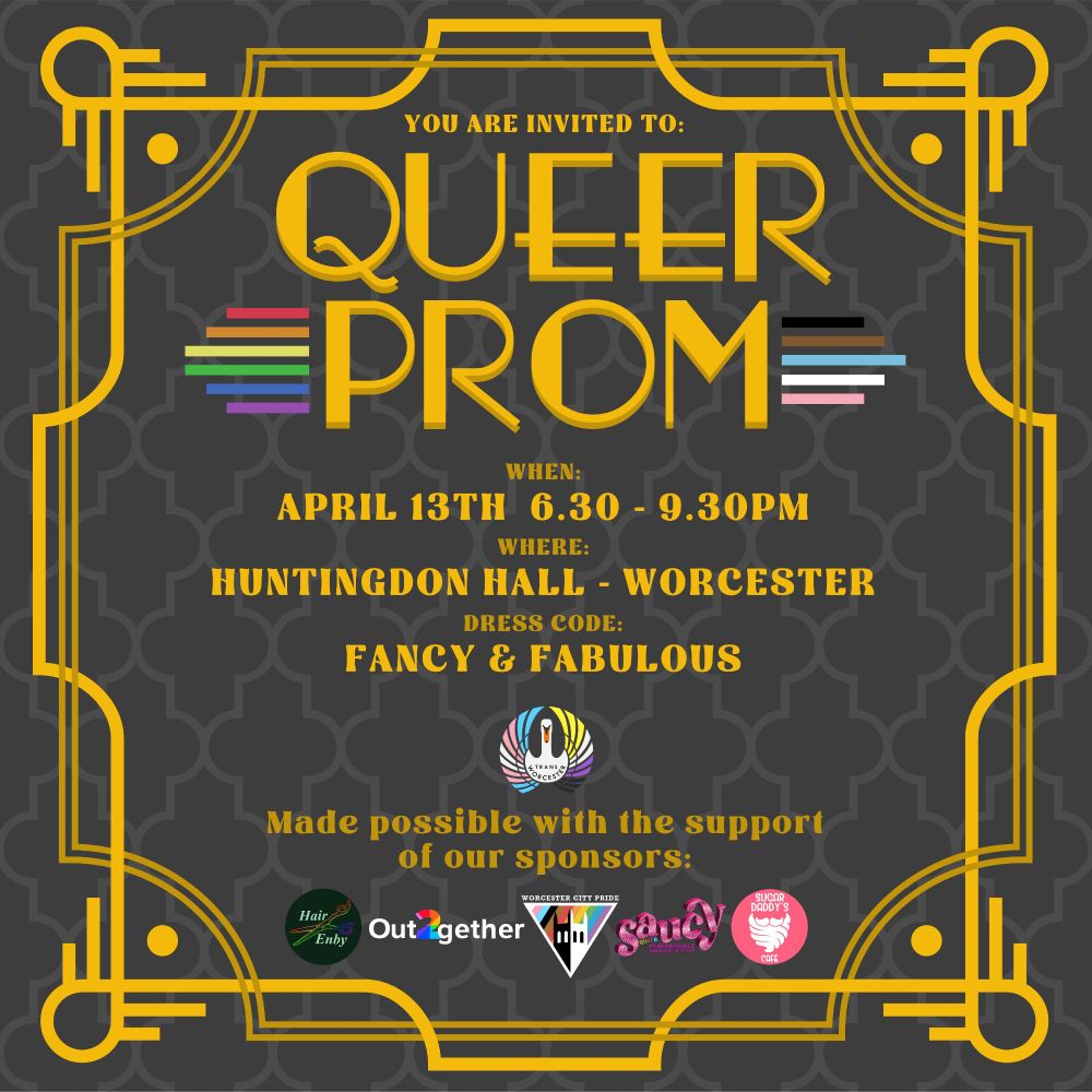 A poster done in an art deco style, with gold patterns on a black background. The text reads 'You are invited to: Queer Prom. When: April 13th 6:30-9:30pm. Where: Huntingdon Hall - Worcester. Dress Code: Fancy and Fabulous.' Underneath that is the logo for Trans Worcester. Under that it says 'Made possible with the support of our sponsors' and then shows the logos for Hair Enby, Out together, Worcester City Pride, Saucy, and Sugar Daddy's Cafe.  