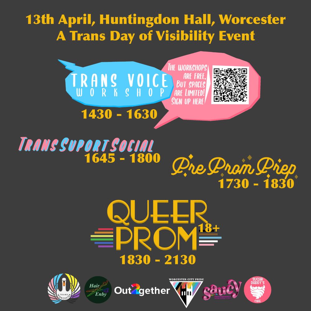 A poster with yellow text on a black background. The text reads '13th April, Huntingdon Hall, Worcester. A trans day of visibility event.' Under that is decorative text advertising the sessions. 'Trans Voice Workshop 1430-1630' next to it is a QR code linking to the sign up form that is in the text of the post. 'Trans Support Social 1645-1800', 'Pre Prom Prep 1730-1830', and 'Queer Prom (18+) 1830-2130'. Underneath is the logos for Trans Worcester, Hair Enby, Out together, Worcester City Pride, Saucy, and Sugar Daddy's Cafe. 