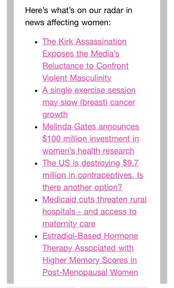 Email screenshot with the following wording and links to articles:

Here's what's on our radar in news affecting women:
• The Kirk Assassination
Exposes the Media's Reluctance to Confront
Violent Masculinity
• A single exercise session may slow_(breast) cancer growth
• Melinda Gates announces $100 million investment in women's health research
• The US is destroying $9.7 million in contraceptives. Is there another option?
• Medicaid cuts threaten rural hospitals - and access to maternity care
• Estradiol-Based Hormone
Therapy Associated with Higher Memory Scores in Post-Menopausal Women
