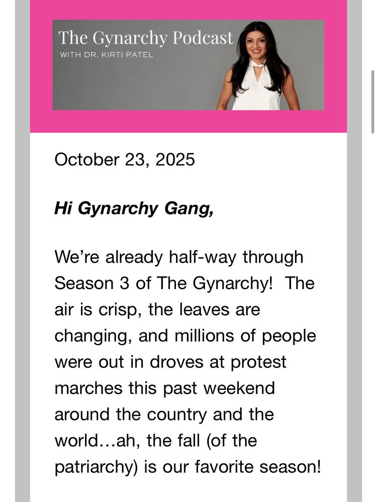 Text reads:
The Gynarchy Podcast
WITH DR. KIRTI PATEL
October 23, 2025
Hi Gynarchy Gang,
We're already half-way through
Season 3 of The Gynarchy! The air is crisp, the leaves are changing, and millions of people were out in droves at protest marches this past weekend around the country and the world...ah, the fall (of the patriarchy) is our favorite season!