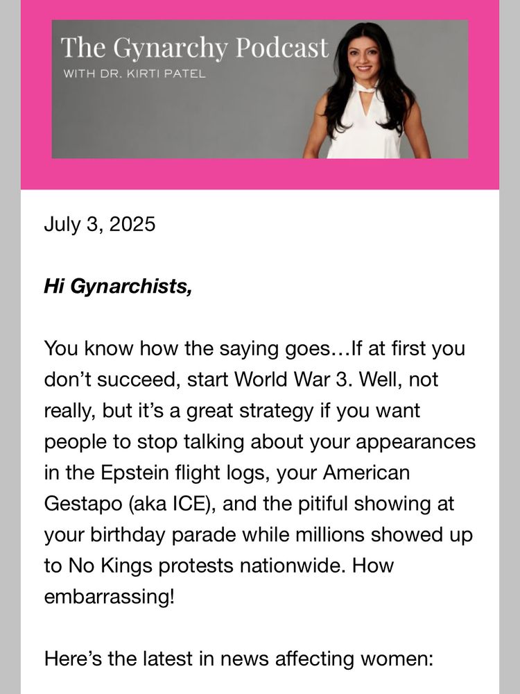 Text reads:

The Gynarchy Podcast
WITH DR. KIRTI PATEL
July 3, 2025
Hi Gynarchists,
You know how the saying goes...If at first you don't succeed, start World War 3. Well, not really, but it's a great strategy if you want people to stop talking about your appearances in the Epstein flight logs, your American Gestapo (aka ICE), and the pitiful showing at your birthday parade while millions showed up to No Kings protests nationwide. How embarrassing!
Here's the latest in news affecting women: