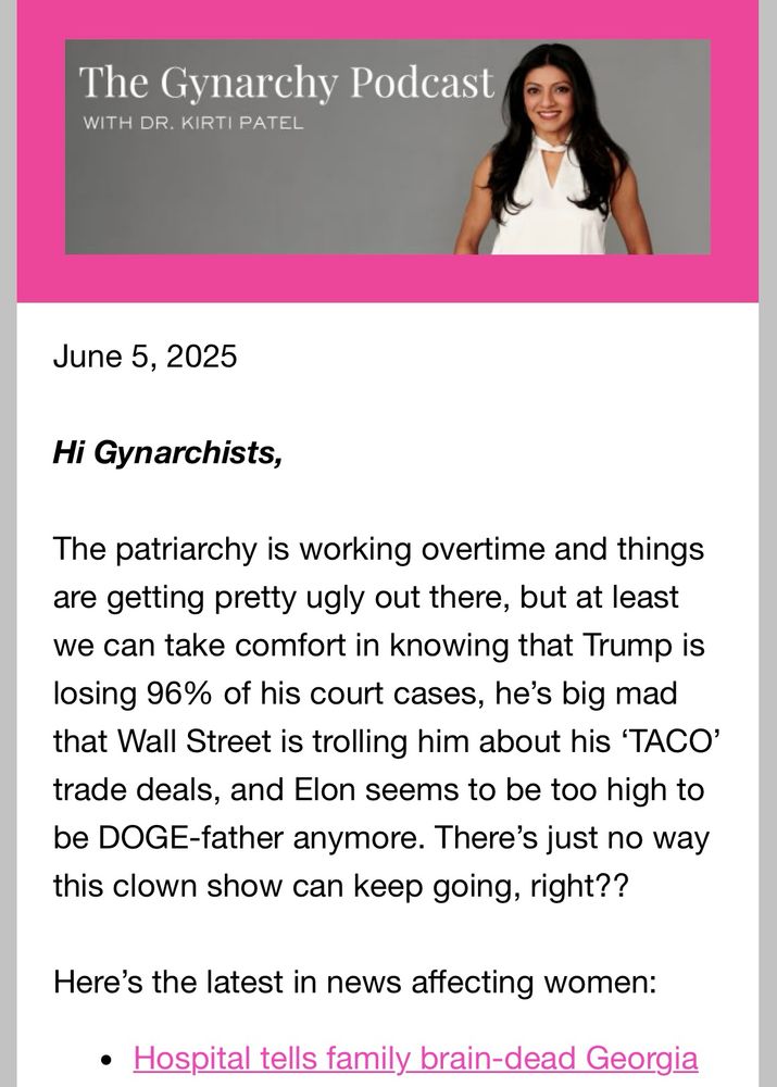 Screenshot of part of the Gynarchy’s newsletter that reads: 

The Gynarchy Podcast
WITH DR. KIRTI PATEL
June 5, 2025
Hi Gynarchists,
The patriarchy is working overtime and things are getting pretty ugly out there, but at least we can take comfort in knowing that Trump is losing 96% of his court cases, he's big mad that Wall Street is trolling him about his 'TACO' trade deals, and Elon seems to be too high to be DOGE-father anymore. There's just no way this clown show can keep going, right??
Here's the latest in news affecting women:
• Hospital tells family brain-dead Georgia…