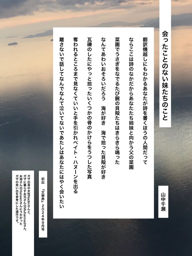 会ったことのない妹たちのこと　山中千瀬

翻訳機越しにもわかるあなたが詩を書くほうの人間だって
ならここは詩のなかだからあなたたち姉妹と向かう父の菜園
菜園でうさぎをなでるたび腕の貝殻たちはきらきら鳴った
なんてあわいおそろいだろう　海が好き　海で拾った貝殻が好き
瓦礫のしたにやっと拾ったいくつかの骨のかけらをうつした写真
奪われるところまで見なくていいと手を引かれベイト・ハヌーンを出る
離さないで話してなんでなんて泣いてないであたしはあなたにはやく会いたい

初出　『文學界』2024年９月号

ガザ出身の女性Nadinさんと、ガザに暮らすお兄さんのMuhannadさん、お姉さんのHaneenさんにうかがったガザの思い出を参考にした連作です。