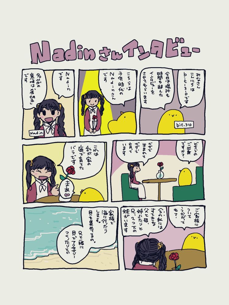 漫画形式のインタビュー記録。

タイトル：Nadinさんインタビュー
ひよこ（bit_310）とおさげの女の子（Nadinさん）の会話です。
ひよこ「みなさんこんにちは、bit_310です。今日は場所も時間も超えたインタビューをさせてもらいます」
女の子登場。
ひよこ「こちらは子供時代のNadinさんです」
Nadin「Nadinです。名前の意味は「希望」です」
ひよこ「どちらのご出身ですか？」
Nadin「ガザで生まれてガザで育っています。これはわたしが家の庭で育てた薔薇です」
机の上の薔薇を示す。
ひよこ「まあ❤️」
ひよこ「ご家族についてうかがっても？」
Nadin「今の(子供時代の)わたしにはすてきな父と母、姉ふたりと兄、２つ下の妹がいます。家族で海に行ったりします。貝を集めてるの。兄と一緒に貝でアクセサリーを作ったりとか」