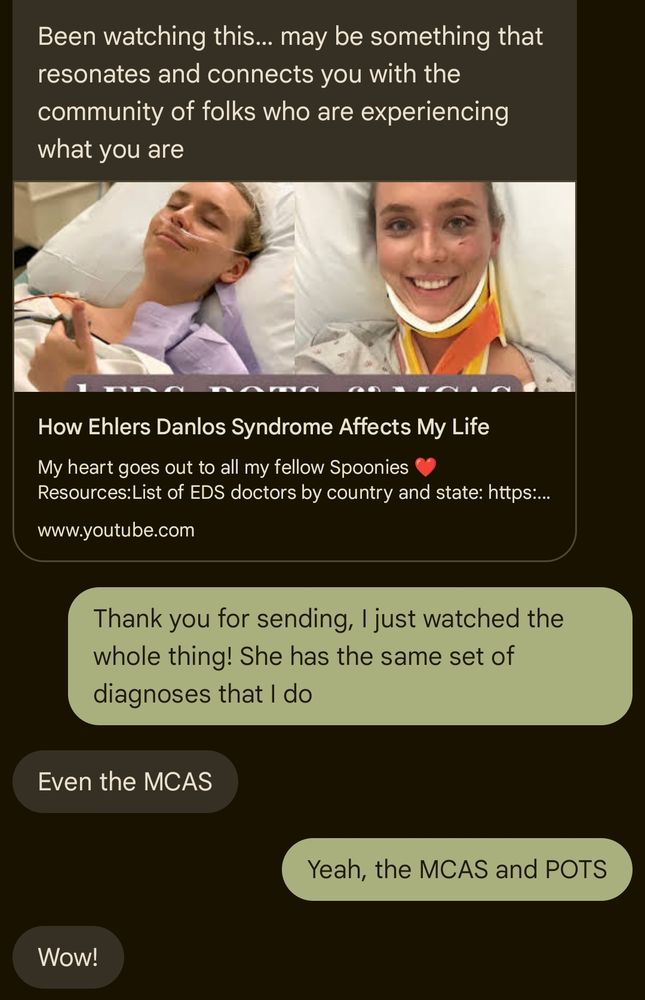 Screenshot of a text conversation. The first text is a YouTube link for a video named "How Ehlers Danlos Syndrome Affects My Life" and says "Been watching this... may be something that resonates and connects you with the community of folks who are experiencing what you are". I respond and say "Thank you for sending, I just watched the whole thing! She has the same set of diagnoses that I do". The original sender says "Even the MCAS" and I say "Yeah, the MCAS and POTS" and she replies "Wow!"