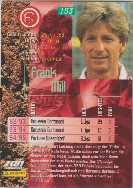 Sammelkarte Bundesliga 1995/96 von Frank Mill Rückseite.

Kartentext: 
Alter verhindert Leistung nicht, dies zeigt der "Oldie" in
jedem Spiel aufs Neue. Wollte schon vor der Saison die
Schuhe an den Nagel hängen, doch sein Sohn Kevin überredete ihn zum Weiterspielen. Der 17malige Nationalspieler, der nach 359 Bundesligaspielen für Borussia Monchengladbach und Borussia Dortmund nach Düsseldorf kam, ist als Sturmer ein echtes ein echtes "Schlitzohr".