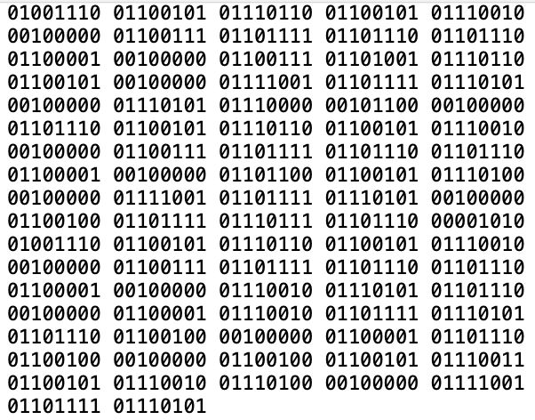 A binary code:
01001110 01100101 01110110 01100101 01110010
00100000 01100111 01101111 01101110 01101110
01100001 00100000 01100111 01101001 01110110
01100101 00100000 01111001 01101111 01110101
00100000 01110101 01110000 00101100 00100000
01101110 01100101 01110110 01100101 01110010
00100000 01100111 01101111 01101110 01101110
01100001 00100000 01101100 01100101 01110100
00100000 01111001 01101111 01110101 00100000
01100100 01101111 01110111 01101110 00001010
01001110 01100101 01110110 01100101 01110010
00100000 01100111 01101111 01101110 01101110
01100001 00100000 01110010 01110101 01101110
00100000 01100001 01110010 01101111 01110101
01101110 01100100 00100000 01100001 01101110
01100100 00100000 01100100 01100101 01110011
01100101 01110010 01110100 00100000 01111001
01101111 01110101