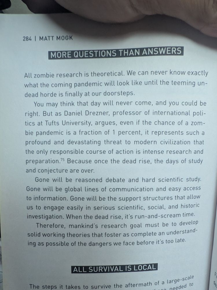 Holding page 284 open: 
MORE QUESTIONS THAN ANSWERS
All zombie research is theoretical. We can never know exactly what the coming pandemic will look like until the teeming undead horde is finally at our doorsteps.
You may think that day will never come, and you could be right. But as Daniel Drezner, professor of international politics at Tufts University, argues, even if the chance of a zombie pandemic is a fraction of 1 percent, it represents such a profound and devastating threat to modern civilization that the only responsible course of action is intense research and preparation? Because once the dead rise, the days of study and conjecture are over.
Gone will be reasoned debate and hard scientific study.
Gone will be global lines of communication and easy access to information. Gone will be the support structures that allow us to engage easily in serious scientific, social, and historic investigation. When the dead rise, it's run-and-scream time.
Therefore, mankind's research goal must be to develop solid working theories that foster as complete an understanding as possible of the dangers we face before it's too late.
ALL SURVIVAL IS LOCAL