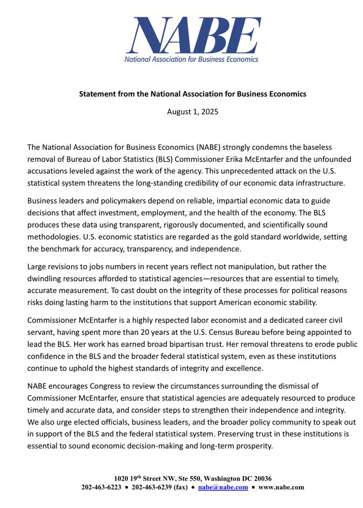 The National Association for Business Economics (NABE) strongly condemns the baseless
removal of Bureau of Labor Statistics (BLS) Commissioner Erika McEntarfer and the unfounded
accusations leveled against the work of the agency. This unprecedented attack on the U.S.
statistical system threatens the long-standing credibility of our economic data infrastructure.