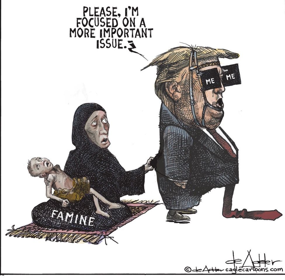 Political cartoon. Gazan woman holding a skeletal baby tugging on Trump's jacket from behind. Trump is wearing blinders that say "ME". He is saying, "Please I'm focused on a more important issue."