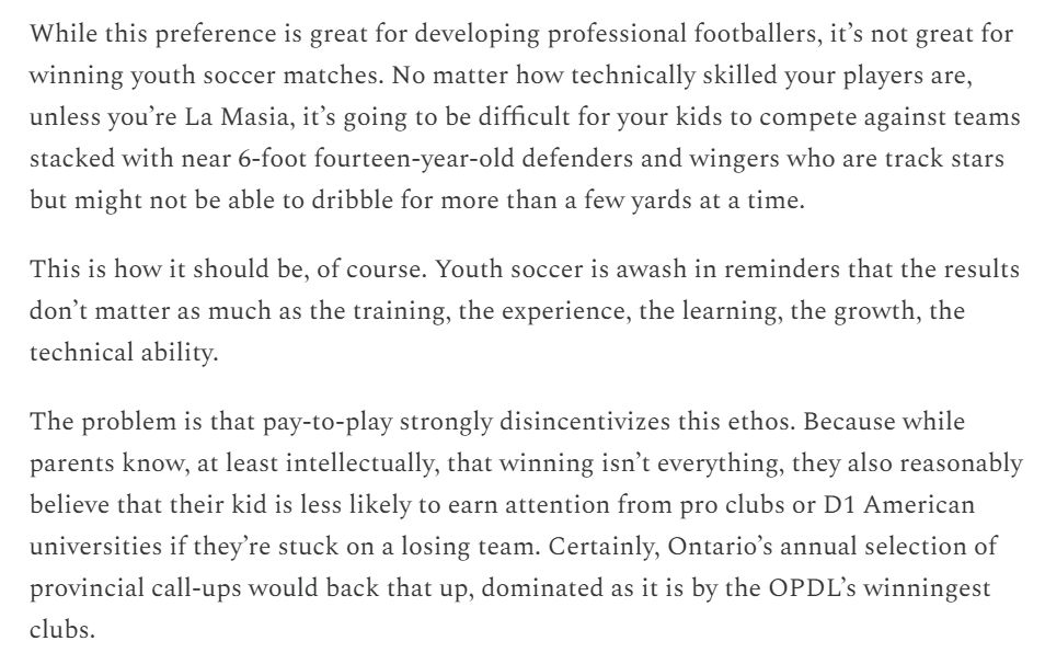 While this preference is great for developing professional footballers, it’s not great for winning youth soccer matches. No matter how technically skilled your players are, unless you’re La Masia, it’s going to be difficult for your kids to compete against teams stacked with near 6-foot fourteen-year-old defenders and wingers who are track stars but might not be able to dribble for more than a few yards at a time.

This is how it should be, of course. Youth soccer is awash in reminders that the results don’t matter as much as the training, the experience, the learning, the growth, the technical ability.

The problem is that pay-to-play strongly disincentivizes this ethos. Because while parents know, at least intellectually, that winning isn’t everything, they also reasonably believe that their kid is less likely to earn attention from pro clubs or D1 American universities if they’re stuck on a losing team. Certainly, Ontario’s annual selection of provincial call-ups would back that up, dominated as it is by the OPDL’s winningest clubs.