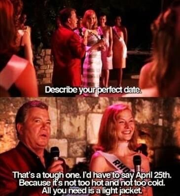 The Perfect Date scene from the movie Miss Congeniality.
"Describe your perfect date."
"That's a tough one. I'd have to say April 25th. Because it's not too hot and not too cold. All you need is a light jacket."