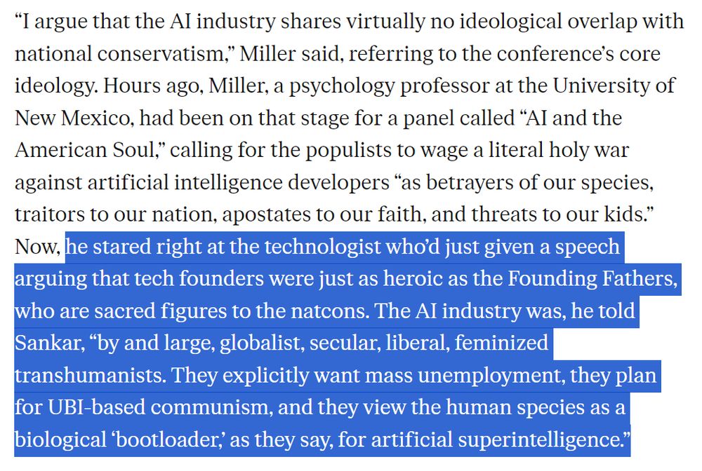 “I argue that the AI industry shares virtually no ideological overlap with national conservatism,” Miller said, referring to the conference’s core ideology. Hours ago, Miller, a psychology professor at the University of New Mexico, had been on that stage for a panel called “AI and the American Soul,” calling for the populists to wage a literal holy war against artificial intelligence developers “as betrayers of our species, traitors to our nation, apostates to our faith, and threats to our kids.” Now, he stared right at the technologist who’d just given a speech arguing that tech founders were just as heroic as the Founding Fathers, who are sacred figures to the natcons. The AI industry was, he told Sankar, “by and large, globalist, secular, liberal, feminized transhumanists. They explicitly want mass unemployment, they plan for UBI-based communism, and they view the human species as a biological ‘bootloader,’ as they say, for artificial superintelligence.”