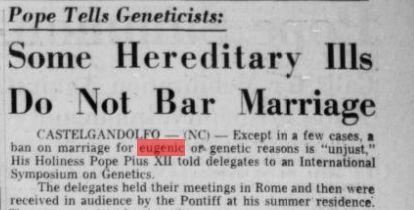 "Pope tells geneticists: Some Hereditary Ills Do Not Bar Marriage." Except in a few cases, a ban on marriage for eugenic or genetic reasons is "unjust," his holiness Pope Pius XII told delegates to an International Symposium on Genetics