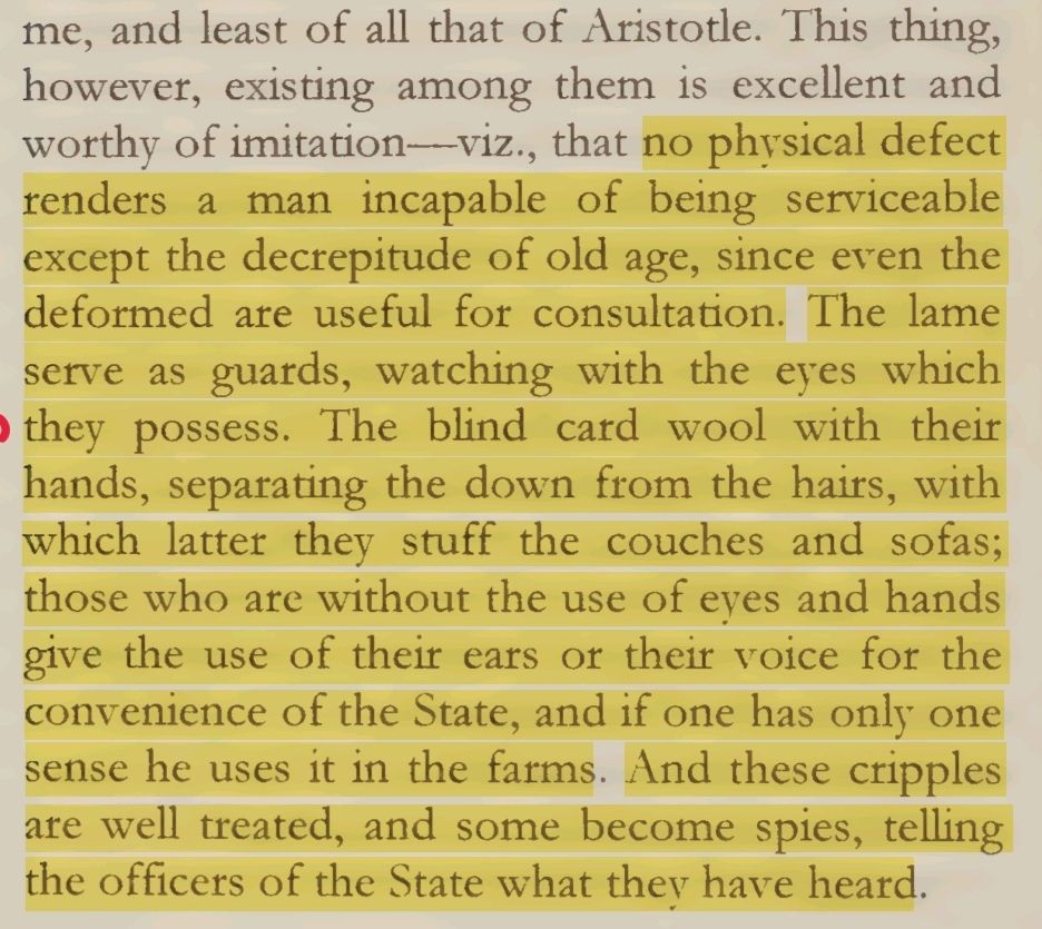 This thing, however, existing among them is excellent and worthy of imitation—viz., that no physical defect renders a man incapable of being serviceable except the decrepitude of old age, since even the deformed are useful for consultation. The lame serve as guards, watching with the eyes which they possess. The blind card wool with their hands, separating the down from the hairs, with which latter they stuff the couches and sofas; those who are without the use of eyes and hands give the use of their ears or their voice for the convenience of the State, and if one has only one sense he uses it in the farms. And these cripples are well treated, and some become spies, telling the officers of the State what they have heard. 