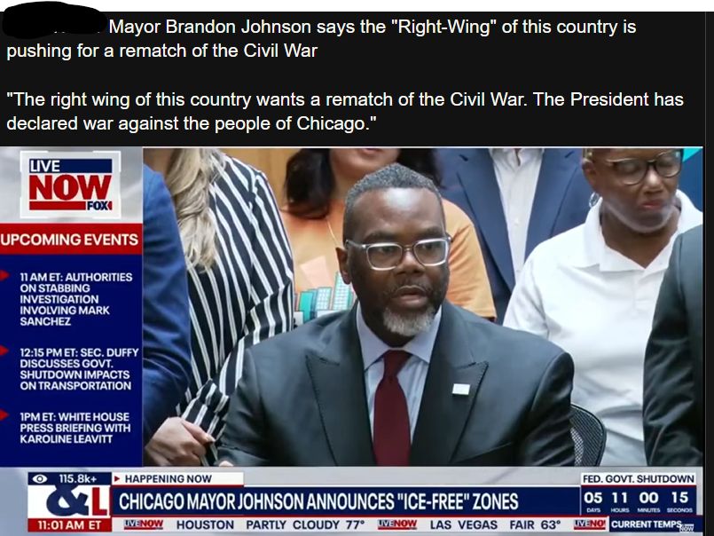 Mayor Brandon Johnson says the "Right-Wing" of this country is
pushing for a rematch of the Civil War

"The right wing of this country wants a rematch of the Civil War. The President has
declared war against the people of Chicago."

LIVE
NOW
FOXI

UPCOMING EVENTS

11 AM ET: AUTHORITIES
ON STABBING
INVESTIGATION
INVOLVING MARK
SANCHEZ

12:15 PM ET: SEC. DUFFY
DISCUSSES GOVT.
SHUTDOWN IMPACTS
ON TRANSPORTATION

1PM ET: WHITE HOUSE
PRESS BRIEFING WITH
KAROLINE LEAVITT

115.8k+

11:01 AM ET

HOUSTON PARTLY CLOUDY 77°

HAPPENING NOW
CHICAGO MAYOR JOHNSON ANNOUNCES "ICE-FREE" ZONES
TVENOW

LIVENOW

LAS VEGAS FAIR 63°

CURRENT TEMPS

FED. GOVT. SHUTDOWN
05 11 00 15
HOURS MINUTES SECONOS
UVENO