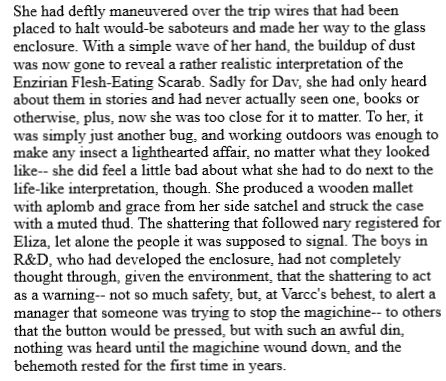 She had deftly maneuvered over the trip wires that had been placed to halt would-be saboteurs and made her way to the glass enclosure. With a simple wave of her hand, the buildup of dust was now gone to reveal a rather realistic interpretation of the Enzirian Flesh-Eating Scarab. Sadly for Dav, she had only heard about them in stories and had never actually seen one, books or otherwise, plus, now she was too close for it to matter. To her, it was simply just another bug, and working outdoors was enough to make any insect a lighthearted affair, no matter what they looked like-- she did feel a little bad about what she had to do next to the life-like interpretation, though. She produced a wooden mallet with aplomb and grace from her side satchel and struck the case with a muted thud. The shattering that followed nary registered for Eliza, let alone the people it was supposed to signal. The boys in R&D, who had developed the enclosure, had not completely thought through, given the environment, that the shattering to act as a warning-- not so much safety, but, at Varcc's behest, to alert a manager that someone was trying to stop the magichine-- to others that the button would be pressed, but with such an awful din, nothing was heard until the magichine wound down, and the behemoth rested for the first time in years. 