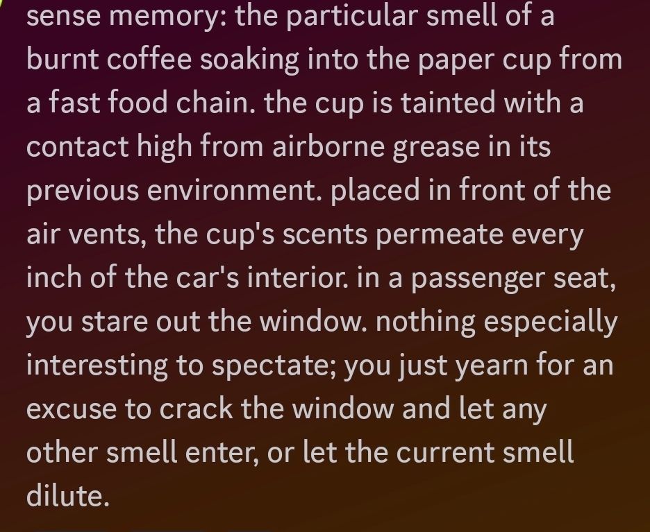 sense memory: the particular smell of a burnt coffee soaking into the paper cup from a fast food chain. the cup is tainted with a contact high from airborne grease in its previous environment. placed in front of the air vents, the cup's scents permeate every inch of the car's interior. in a passenger seat, you stare out the window. nothing especially interesting to spectate; you just yearn for an excuse to crack the window and let any other smell enter, or let the current smell dilute.