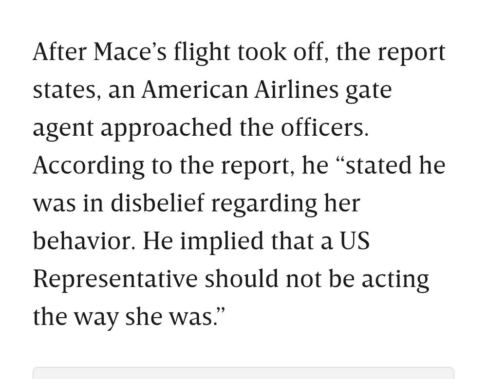 After Mace’s flight took off, the report states, an American Airlines gate agent approached the officers. According to the report, he “stated he was in disbelief regarding her behavior. He implied that a US Representative should not be acting the way she was.”