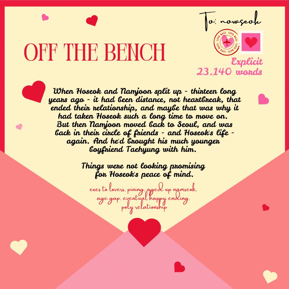 Off the Bench

Explicit

23140 words

When Hoseok and Namjoon split up thirteen long years ago it had been distance, not heartbreak, that ended their relationship, and maybe that was why it had taken Hoseok such a long time to move on. But the Namjoon moved back to Seoul, and was back in their circle of friends, and Hoseok's life, again. And he'd brought his much younger boyfriend Taehyung with him. Things were not looking promising for Hoseok's peace of mind.

exes to lovers, pining, aged up namseok, age gap, eventual happing ending, poly relationship