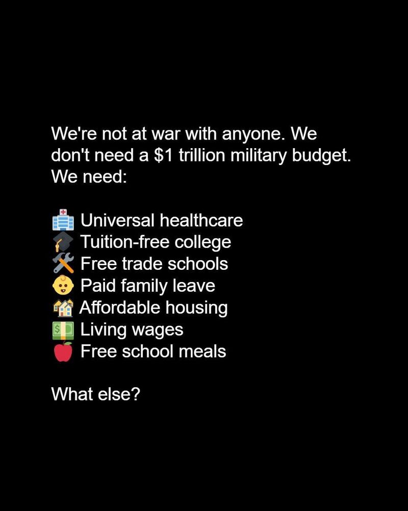 We’re not at War with anyone. We don’t need a $1 trillion budget. We need universal healthcare, tuition free college, free trade schools, paid family leave, affordable housing, living wages, free school meals. What else?