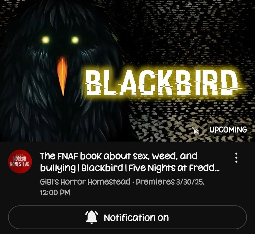 A dark, eerie illustration of a blackbird with glowing yellow eyes and an orange beak. The bird's feathers are shaggy and blend into a textured black background. The word BLACKBIRD appears in large, glitchy, yellow text to the right of the bird. In the lower portion of the image, a YouTube video title reads: "The FNAF book about sex, weed, and bullying | Blackbird | Five Nights at Freddy’s." The channel name, GiBi’s Horror Homestead, is shown below, along with the premiere date and time: March 30, 2025, at 12:00 PM

