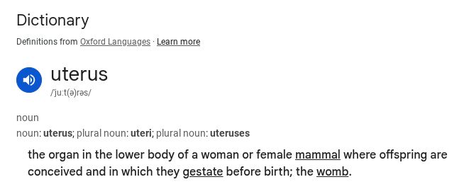 Screenshot of Google/Oxford languages definition of uterus. uterus
/ˈjuːt(ə)rəs/
noun
noun: uterus; plural noun: uteri; plural noun: uteruses
the organ in the lower body of a woman or female mammal where offspring are conceived and in which they gestate before birth; the womb.