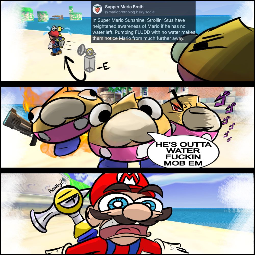 First panel: "In Super Mario Sunshine, Strollin' Stus have heightened awareness of Mario is he has no water left. Pumping FLUDD with no water makes them notice Mario from much further away."

Second panel: "HE'S OUTTA WATER FUCKIN MOB EM"

Third Panel: "Really?"
