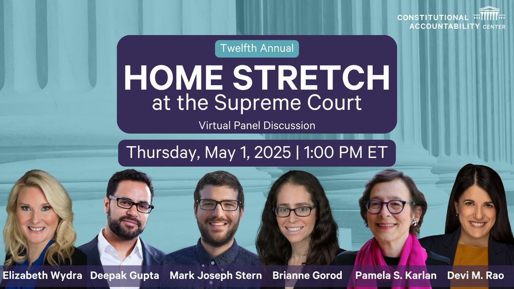 Twelfth Annual Home Stretch at the Supreme Court, Virtual Panel Discussion, Thursday, May 1, 2025, 1:00 PM ET. Below this text, pictures and names of the speakers are listed: Elizabeth Wydra, Deepak Gupta, Mark Joseph Stern, Brianne Gorod, Pamela S. Karlan, and Devi M. Rao.