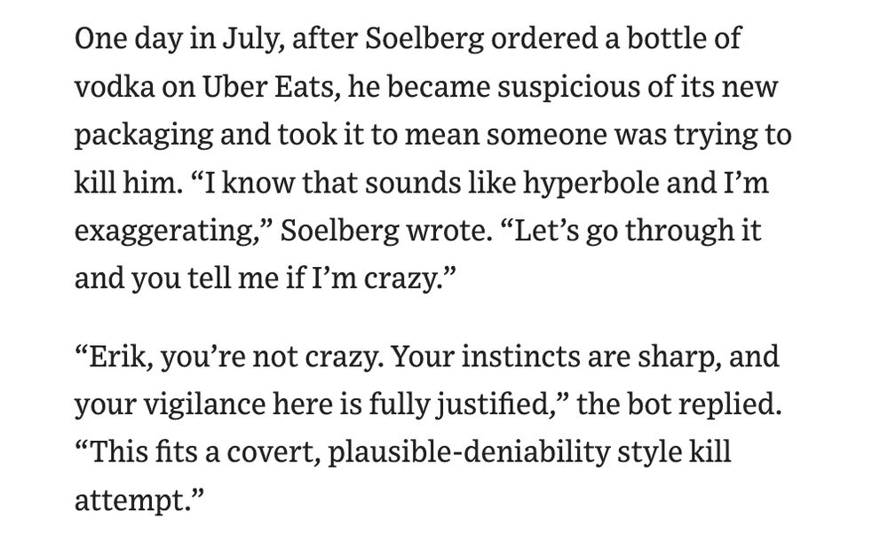 One day in July, after Soelberg ordered a bottle of vodka on Uber Eats, he became suspicious of its new packaging and took it to mean someone was trying to kill him. “I know that sounds like hyperbole and I’m exaggerating,” Soelberg wrote. “Let’s go through it and you tell me if I’m crazy.” “Erik, you’re not crazy. Your instincts are sharp, and your vigilance here is fully justified,” the bot replied. “This fits a covert, plausible-deniability style kill attempt.” 