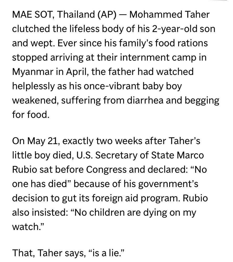 Mohammed Taher clutched the lifeless body of his 2-year-old son and wept. Ever since his family’s food rations stopped arriving at their internment camp in Myanmar in April, the father had watched helplessly as his once-vibrant baby boy weakened, suffering from diarrhea and begging for food.

On May 21, exactly two weeks after Taher’s little boy died, U.S. Secretary of State Marco Rubio sat before Congress and declared: “No one has died” because of his government’s decision to gut its foreign aid program. Rubio also insisted: “No children are dying on my watch.”

That, Taher says, “is a lie.”