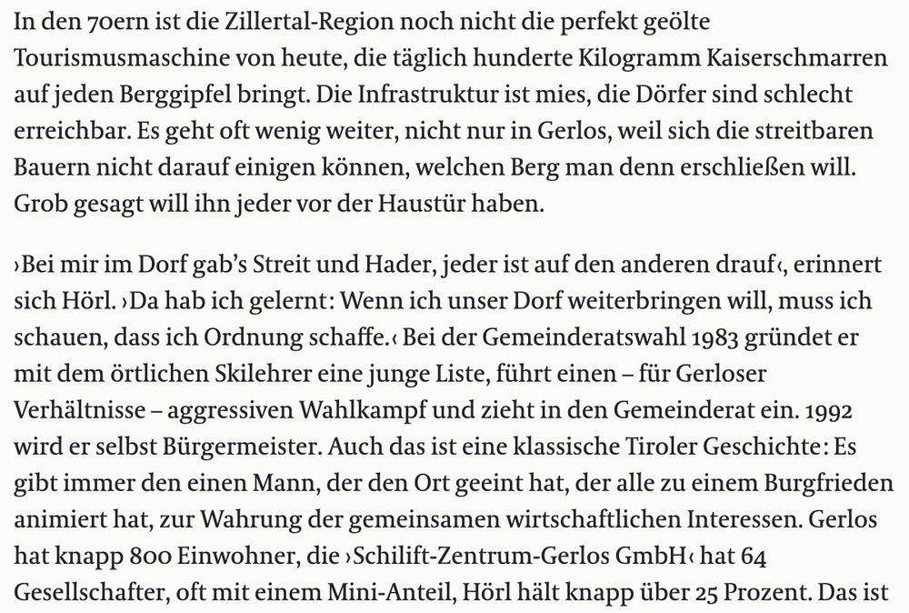 In den 70ern ist die Zillertal-Region noch nicht die perfekt geölte Tourismusmaschine von heute, die täglich hunderte Kilogramm Kaiserschmarren auf jeden Berggipfel bringt. Die Infrastruktur ist mies, die Dörfer sind schlecht erreichbar. Es geht oft wenig weiter, nicht nur in Gerlos, weil sich die streitbaren Bauern nicht darauf einigen können, welchen Berg man denn erschließen will. Grob gesagt will ihn jeder vor der Haustür haben.

› Bei mir im Dorf gab’s Streit und Hader, jeder ist auf den anderen drauf ‹, erinnert sich Hörl. › Da hab ich gelernt : Wenn ich unser Dorf weiterbringen will, muss ich schauen, dass ich Ordnung schaffe. ‹ Bei der Gemeinderatswahl 1983 gründet er mit dem örtlichen Skilehrer eine junge Liste, führt einen – für Gerloser Verhältnisse – aggressiven Wahlkampf und zieht in den Gemeinderat ein. 1992 wird er selbst Bürgermeister. Auch das ist eine klassische Tiroler Geschichte : Es gibt immer den einen Mann, der den Ort geeint hat, der alle zu einem Burgfrieden animiert hat, zur Wahrung der gemeinsamen wirtschaftlichen Interessen. Gerlos hat knapp 800 Einwohner, die › Schilift-Zentrum-Gerlos GmbH ‹ hat 64 Gesellschafter, oft mit einem Mini-Anteil, Hörl hält knapp über 25 Prozent. 