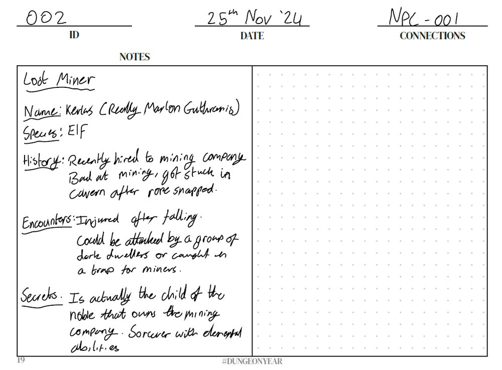 A page of Dungeon Year with the ID 002, Date 25th Nov '24, and Connection NPC-001.

The left side of the image contains the following information about the NPC Lost Miner:

Name: Kerlas (Really Marlon Guthranis)
Species: Elf
History: Recently hired to mining company. Bad at mining, got stuck in cavern after rope snapped.
Encounters: Injured after falling. Could be attacked by a group of dark dwellers or caught in a trap for miners.
Secrets: Is actually the child of the noble that owns the mining company. Sorcerer with elemental abilities.
