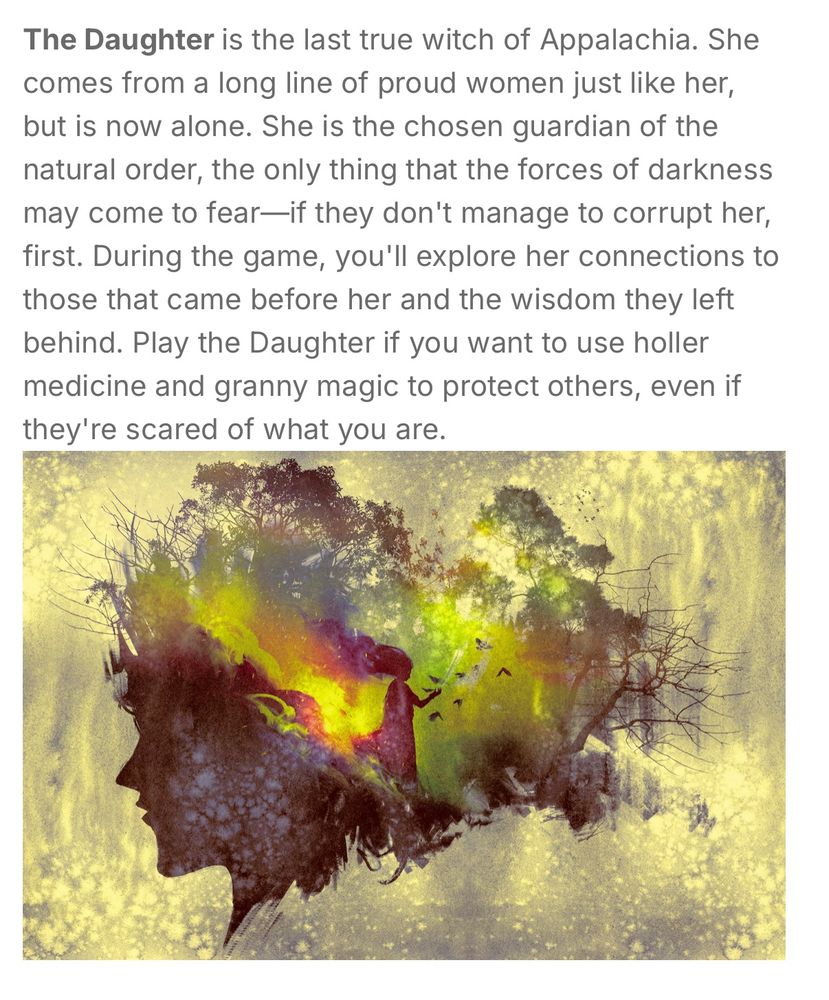 The Daughter is the last true witch of Appalachia. She comes from a long line of proud women just like her, but is now alone. She is the chosen guardian of the natural order, the only thing that the forces of darkness may come to fear—if they don't manage to corrupt her, first. During the game, you'll explore her connections to those that came before her and the wisdom they left behind. Play the Daughter if you want to use holler medicine and granny magic to protect others, even if they're scared of what you are.

[Below this text is a colorful, evocative picture incorporating a woman’s silhouette and forest imagery]
