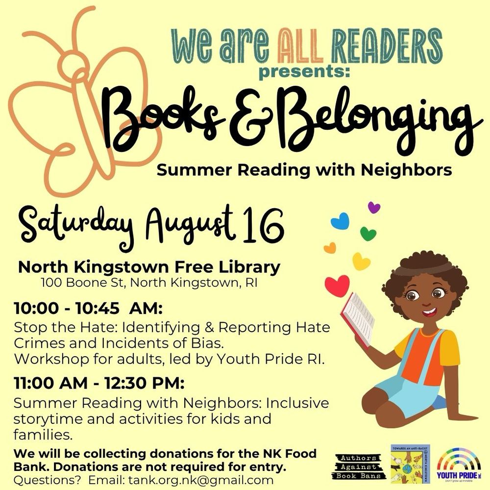 We are ALL READERS
presents:
Books & Belonging
Summer Reading with Neighbors
Saturday August 16
North Kingstown Free Library
100 Boone St, North Kingstown, RI
10:00 - 10:45 AM:
Stop the Hate: Identifying & Reporting Hate
Crimes and Incidents of Bias.
Workshop for adults, led by Youth Pride RI.
11:00 AM - 12:30 PM:
Summer Reading with Neighbors: Inclusive storytime and activities for kids and families.
We will be collecting donations for the NK Food Bank. Donations are not required for entry.
Questions? Email: tank.org.nk@gmail.com