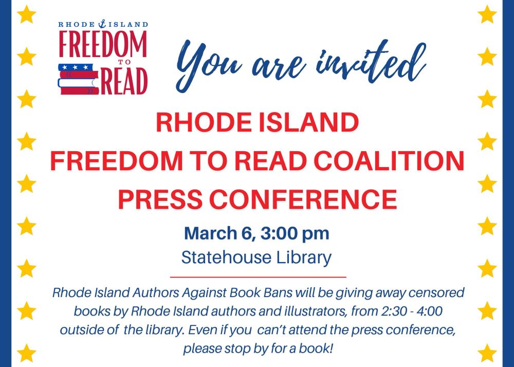 You Are Invited 
Rhode Island Freedom to Read Coalition Press Conference 
March 6, 3:00 pm
Statehouse Library

Rhode Island Authors Against Book Bans will be giving away censored books by RI authors and illustrators from 2:30-4:00 outside of the library. Even if you can’t attend the press conference, please stop by for a book! 