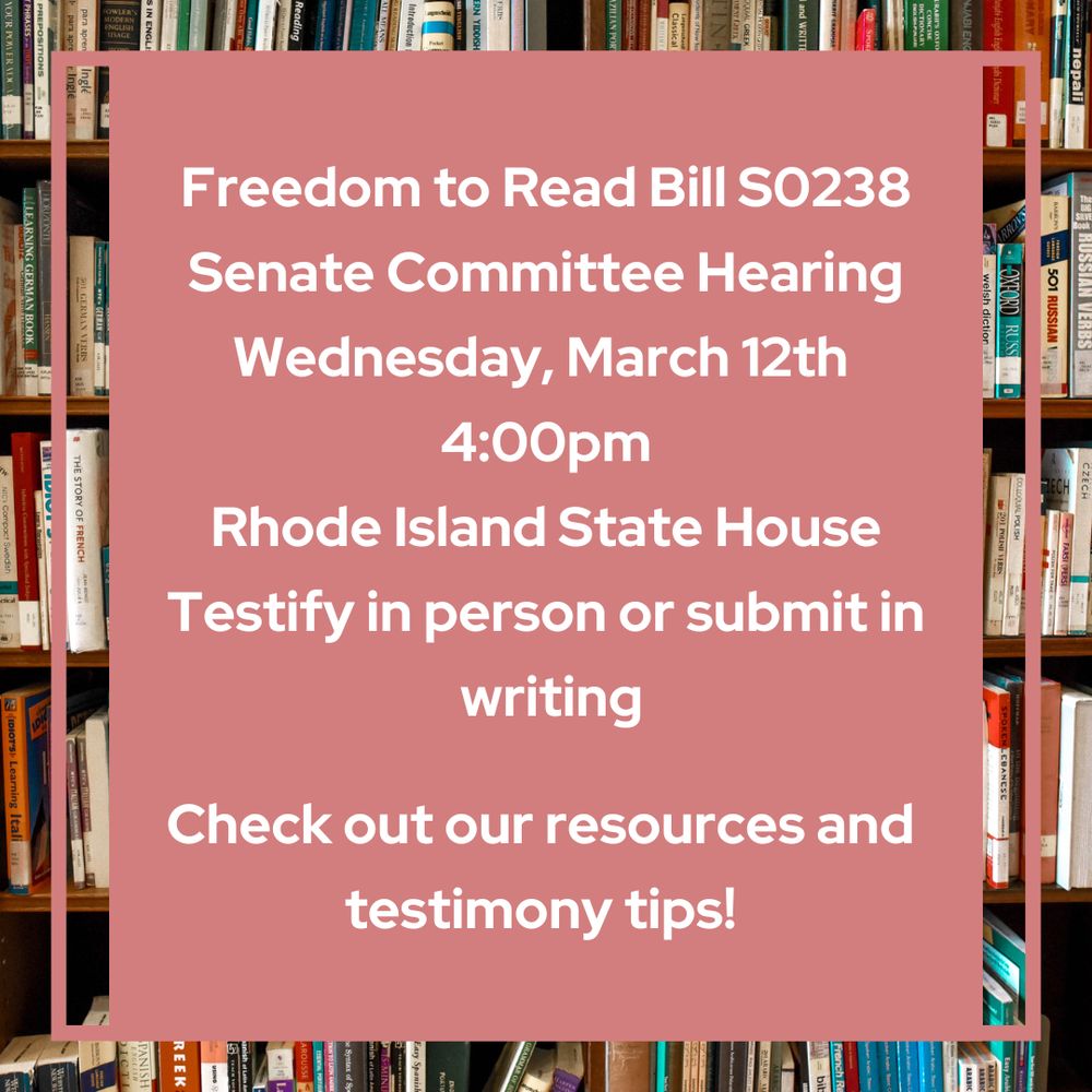 Rhode Island Freedom to Read Bill SO238
Senate Committee Hearing
Wednesday, March 12th
4:00pm
Rhode Island State House
Testify in person or submit in
writing
Check out our resources and testimony tips!