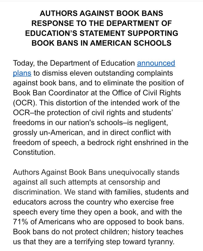 The Authors Against Book Bans statement about the DOE rollback on Book Bans is on our Instagram account now, and will be disseminated to media outlets tomorrow. 

AUTHORS AGAINST BOOK BANS
RESPONSE TO THE DEPARTMENT OF EDUCATION’S STATEMENT SUPPORTING BOOK BANS IN AMERICAN SCHOOLS

Today, the Department of Education announced plans to dismiss eleven outstanding complaints against book bans, and to eliminate the position of Book Ban Coordinator at the Office of Civil Rights (OCR). This distortion of the intended work of the OCR–the protection of civil rights and students’ freedoms in our nation's schools–is negligent, grossly un-American, and in direct conflict with freedom of speech, a bedrock right enshrined in the Constitution. 

Authors Against Book Bans unequivocally stands against all such attempts at censorship and discrimination. We stand with families, students and educators across the country who exercise free speech every time they open a book, and with the 71% of Americans who are opposed to book bans. Book bans do not protect children; history teaches us that they are a terrifying step toward tyranny.