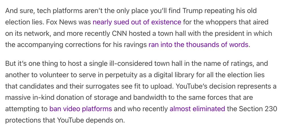 And sure, tech platforms aren’t the only place you’ll find Trump repeating his old election lies. Fox News was nearly sued out of existence for the whoppers that aired on its network, and more recently CNN hosted a town hall with the president in which the accompanying corrections for his ravings ran into the thousands of words.

But it’s one thing to host a single ill-considered town hall in the name of ratings, and another to volunteer to serve in perpetuity as a digital library for all the election lies that candidates and their surrogates see fit to upload. YouTube’s decision represents a massive in-kind donation of storage and bandwidth to the same forces that are attempting to ban video platforms and who recently almost eliminated the Section 230 protections that YouTube depends on.