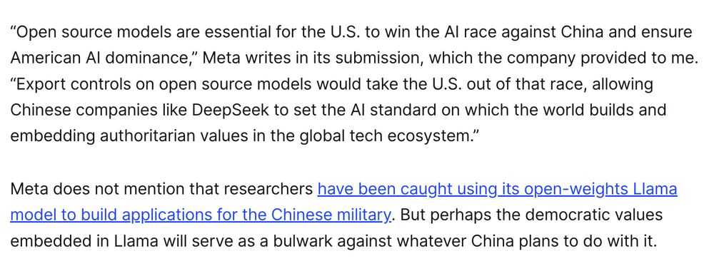 “Open source models are essential for the U.S. to win the AI race against China and ensure American AI dominance,” Meta writes in its submission, which the company provided to me. “Export controls on open source models would take the U.S. out of that race, allowing Chinese companies like DeepSeek to set the AI standard on which the world builds and embedding authoritarian values in the global tech ecosystem.”

Meta does not mention that researchers have been caught using its open-weights Llama model to build applications for the Chinese military. But perhaps the democratic values embedded in Llama will serve as a bulwark against whatever China plans to do with it.