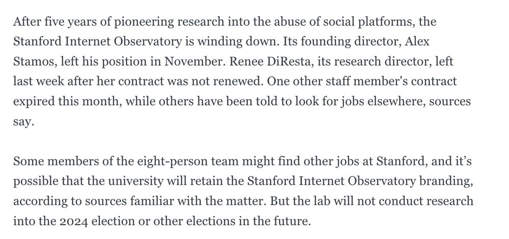After five years of pioneering research into the abuse of social platforms, the Stanford Internet Observatory is winding down. Its founding director, Alex Stamos, left his position in November. Renee DiResta, its research director, left last week after her contract was not renewed. One other staff member's contract expired this month, while others have been told to look for jobs elsewhere, sources say. 

Some members of the eight-person team might find other jobs at Stanford, and it’s possible that the university will retain the Stanford Internet Observatory branding, according to sources familiar with the matter. But the lab will not conduct research into the 2024 election or other elections in the future.