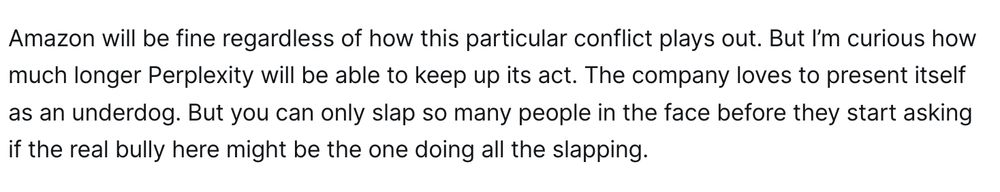 Amazon will be fine regardless of how this particular conflict plays out. But I’m curious how much longer Perplexity will be able to keep up its act. The company loves to present itself as an underdog. But you can only slap so many people in the face before they start asking if the real bully here might be the one doing all the slapping.


