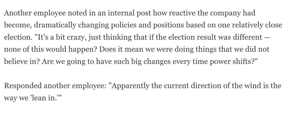 Another employee noted in an internal post how reactive the company had become, dramatically changing policies and positions based on one relatively close election. "It's a bit crazy, just thinking that if the election result was different — none of this would happen? Does it mean we were doing things that we did not believe in? Are we going to have such big changes every time power shifts?"
Responded another employee: "Apparently the current direction of the wind is the way we 'lean in.'"