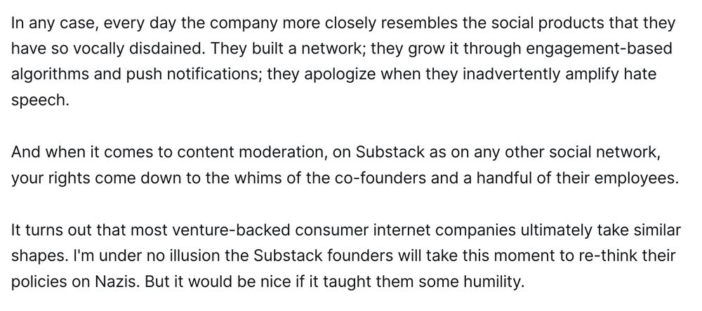 In any case, every day the company more closely resembles the social products that they have so vocally disdained. They built a network; they grow it through engagement-based algorithms and push notifications; they apologize when they inadvertently amplify hate speech.

And when it comes to content moderation, on Substack as on any other social network, your rights come down to the whims of the co-founders and a handful of their employees.

It turns out that most venture-backed consumer internet companies ultimately take similar shapes. I'm under no illusion the Substack founders will take this moment to re-think their policies on Nazis. But it would be nice if it taught them some humility.