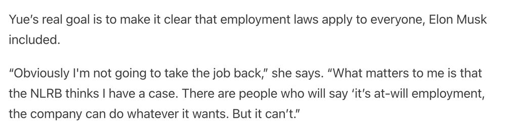 Yue’s real goal is to make it clear that employment laws apply to everyone, Elon Musk included.

“Obviously I'm not going to take the job back,” she says. “What matters to me is that the NLRB thinks I have a case. There are people who will say ‘it’s at-will employment, the company can do whatever it wants. But it can’t.”