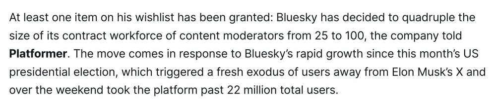 
At least one item on his wishlist has been granted: Bluesky has decided to quadruple the size of its contract workforce of content moderators from 25 to 100, the company told Platformer. The move comes in response to Bluesky’s rapid growth since this month’s US presidential election, which triggered a fresh exodus of users away from Elon Musk’s X and over the weekend took the platform past 22 million total users.