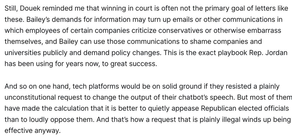 Still, Douek reminded me that winning in court is often not the primary goal of letters like these. Bailey’s demands for information may turn up emails or other communications in which employees of certain companies criticize conservatives or otherwise embarrass themselves, and Bailey can use those communications to shame companies and universities publicly and demand policy changes. This is the exact playbook Rep. Jordan has been using for years now, to great success.

And so on one hand, tech platforms would be on solid ground if they resisted a plainly unconstitutional request to change the output of their chatbot’s speech. But most of them have made the calculation that it is better to quietly appease Republican elected officials than to loudly oppose them. And that’s how a request that is plainly illegal winds up being effective anyway.