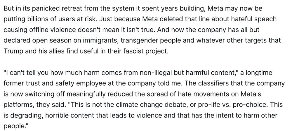 But in its panicked retreat from the system it spent years building, Meta may now be putting billions of users at risk. Just because Meta deleted that line about hateful speech causing offline violence doesn't mean it isn't true. And now the company has all but declared open season on immigrants, transgender people and whatever other targets that Trump and his allies find useful in their fascist project.

"I can't tell you how much harm comes from non-illegal but harmful content," a longtime former trust and safety employee at the company told me. The classifiers that the company is now switching off meaningfully reduced the spread of hate movements on Meta's platforms, they said. "This is not the climate change debate, or pro-life vs. pro-choice. This is degrading, horrible content that leads to violence and that has the intent to harm other people."
